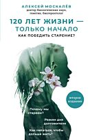 Москалев А. А.: 120 лет жизни – только начало. Как победить старение? 2-е издание